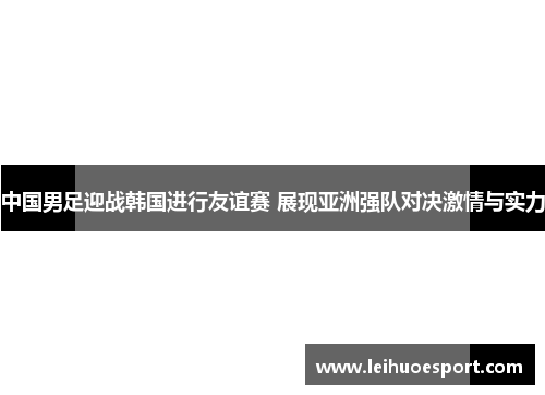 中国男足迎战韩国进行友谊赛 展现亚洲强队对决激情与实力